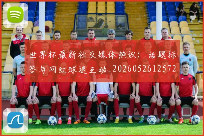 世界杯最新社交媒体热议：话题标签与网红球迷互动_20260526125723