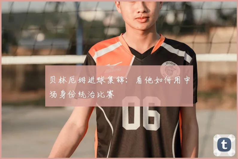 贝林厄姆进球集锦：看他如何用中场身份统治比赛