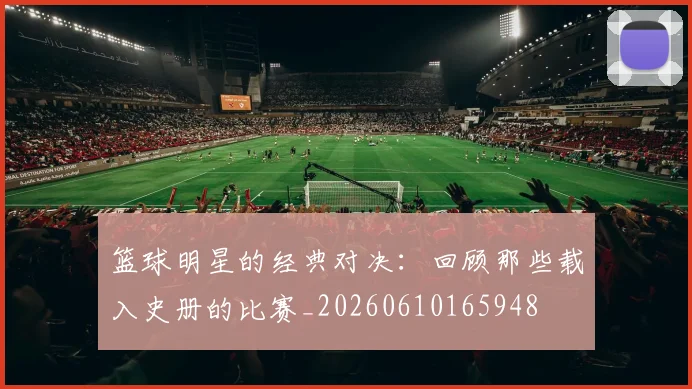 篮球明星的经典对决：回顾那些载入史册的比赛_20260610165948