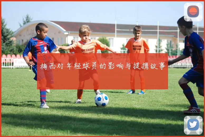 梅西对年轻球员的影响与提携故事