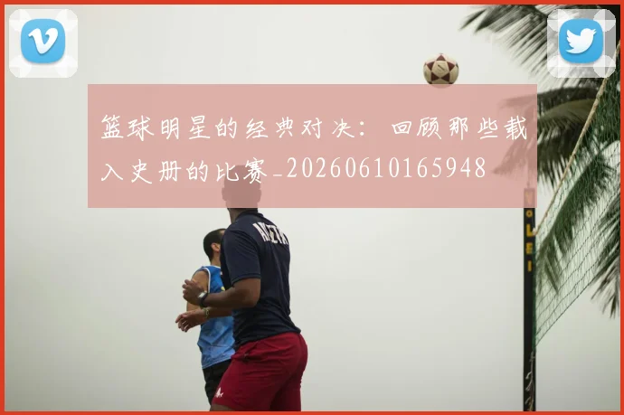 篮球明星的经典对决：回顾那些载入史册的比赛_20260610165948