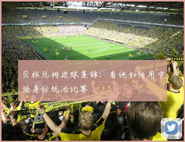 贝林厄姆进球集锦：看他如何用中场身份统治比赛